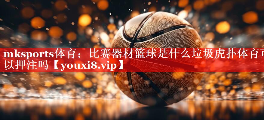 mksports体育：比赛器材篮球是什么垃圾虎扑体育可以押注吗