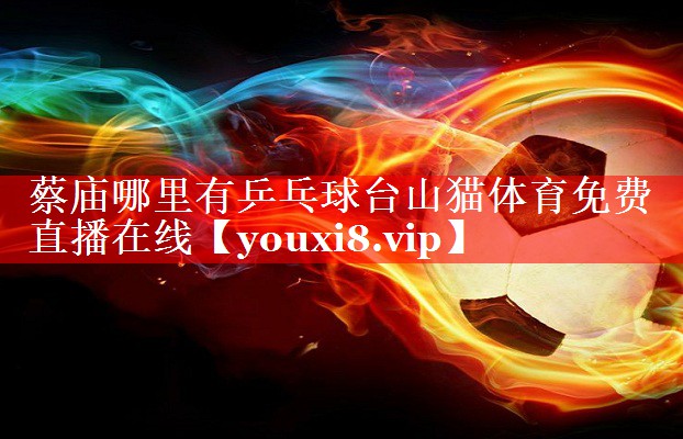 蔡庙哪里有乒乓球台山猫体育免费直播在线