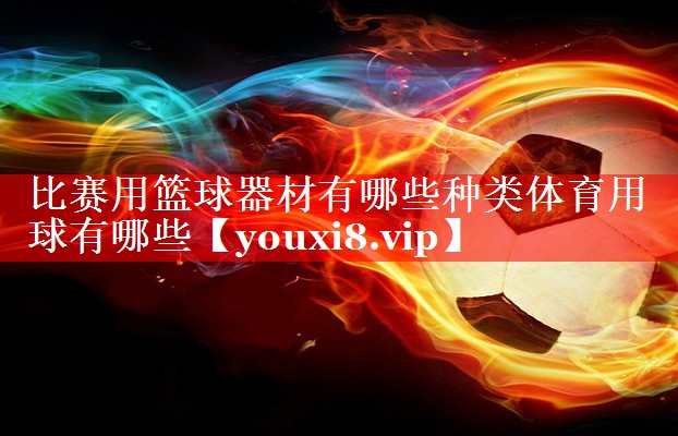比赛用篮球器材有哪些种类体育用球有哪些
