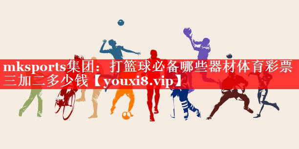 mksports集团：打篮球必备哪些器材体育彩票三加二多少钱