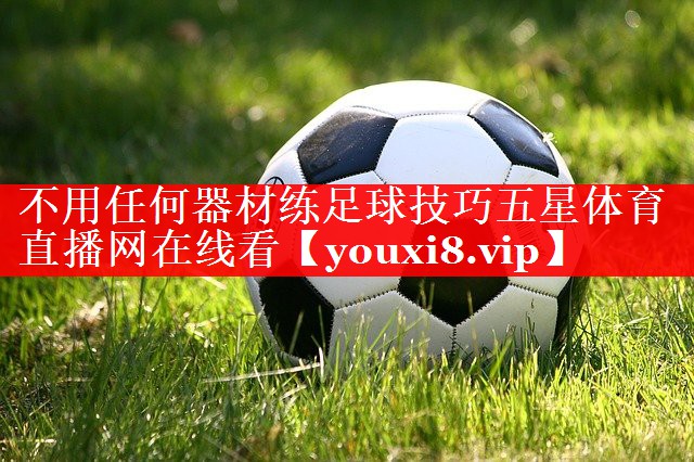 不用任何器材练足球技巧五星体育直播网在线看