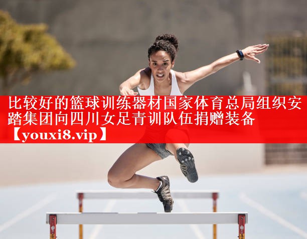 比较好的篮球训练器材国家体育总局组织安踏集团向四川女足青训队伍捐赠装备
