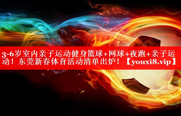 3-6岁室内亲子运动健身篮球+网球+夜跑+亲子运动！东莞新春体育活动清单出炉！