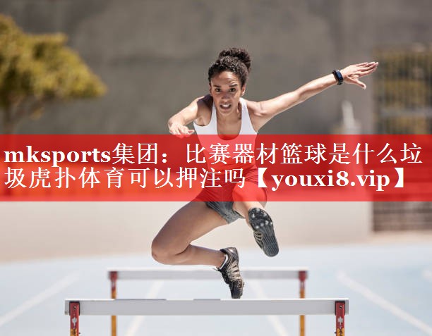 mksports集团：比赛器材篮球是什么垃圾虎扑体育可以押注吗