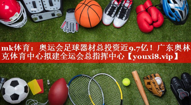 mk体育：奥运会足球器材总投资近9.7亿！广东奥林匹克体育中心拟建全运会总指挥中心