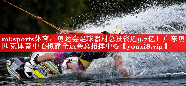 mksports体育：奥运会足球器材总投资近9.7亿！广东奥林匹克体育中心拟建全运会总指挥中心