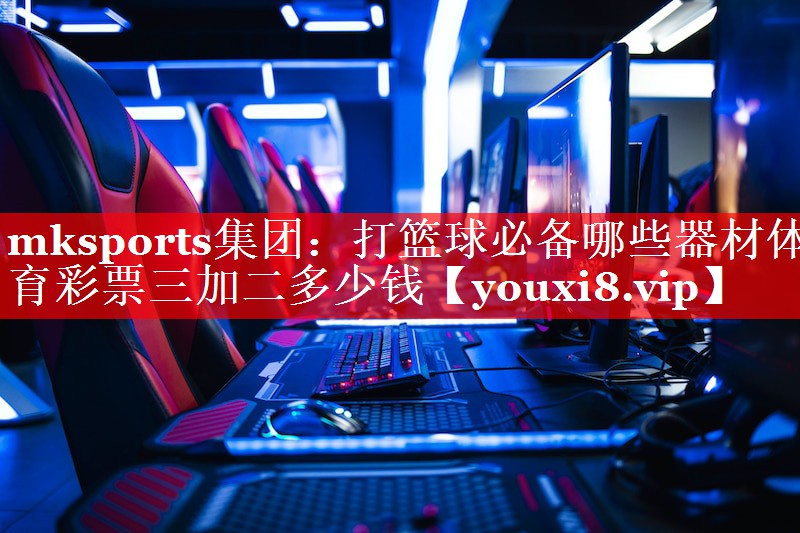 mksports集团：打篮球必备哪些器材体育彩票三加二多少钱