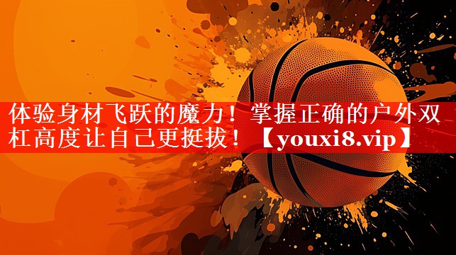 体验身材飞跃的魔力!掌握正确的户外双杠高度让自己更挺拔! 体验身材飞跃的魔力!掌握正确的户外双杠高度让自己更挺拔!
